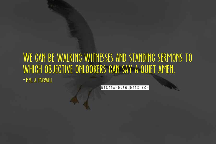 Neal A. Maxwell Quotes: We can be walking witnesses and standing sermons to which objective onlookers can say a quiet amen.