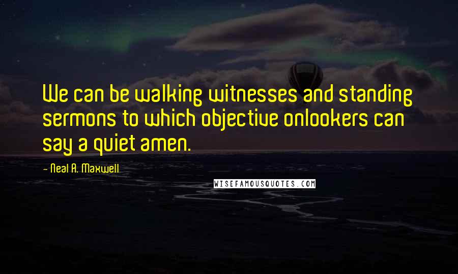 Neal A. Maxwell Quotes: We can be walking witnesses and standing sermons to which objective onlookers can say a quiet amen.