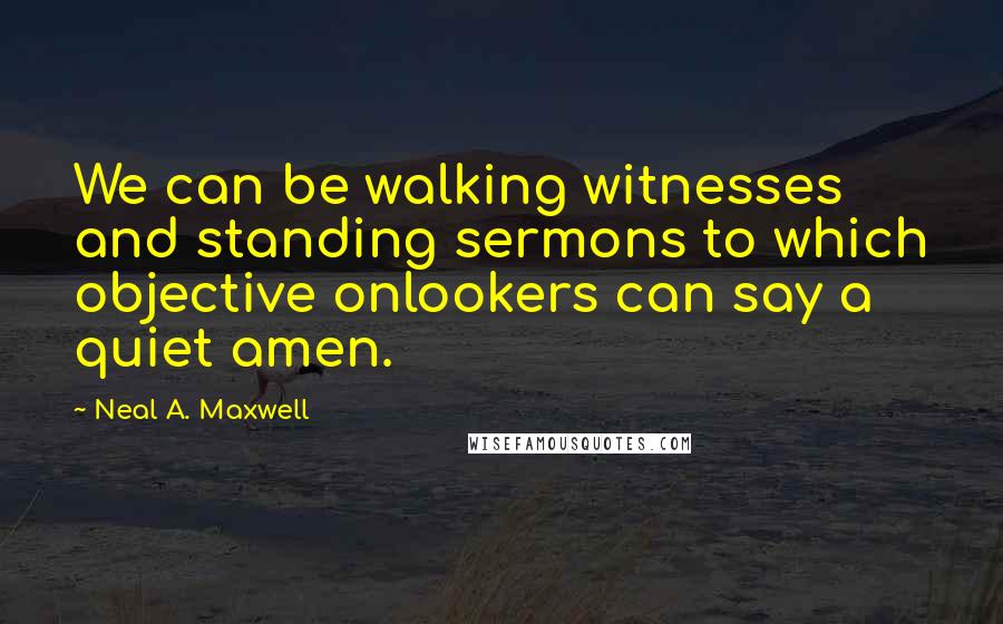 Neal A. Maxwell Quotes: We can be walking witnesses and standing sermons to which objective onlookers can say a quiet amen.