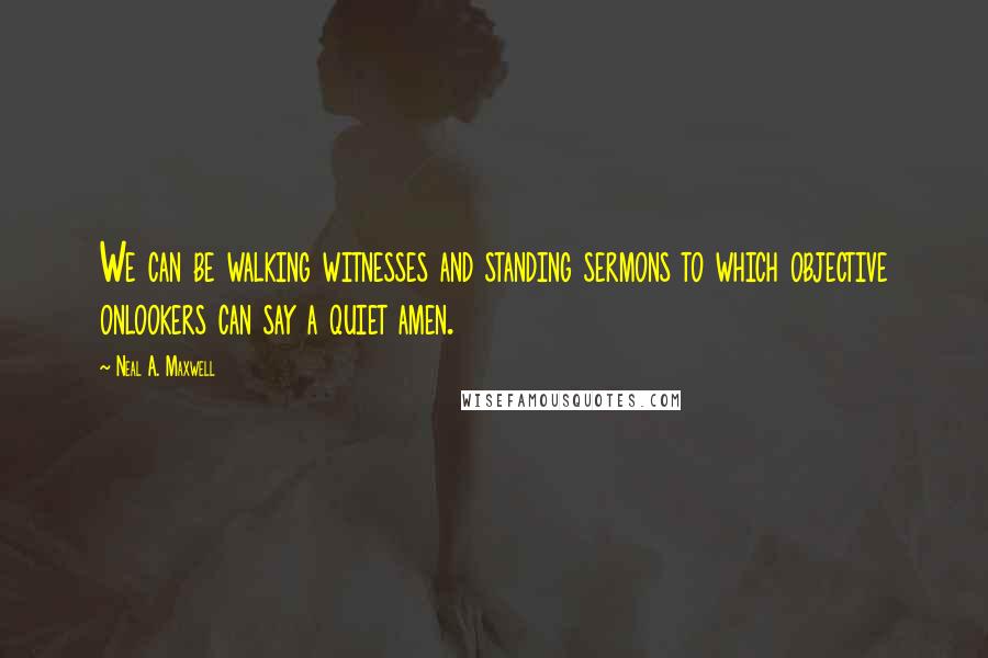 Neal A. Maxwell Quotes: We can be walking witnesses and standing sermons to which objective onlookers can say a quiet amen.
