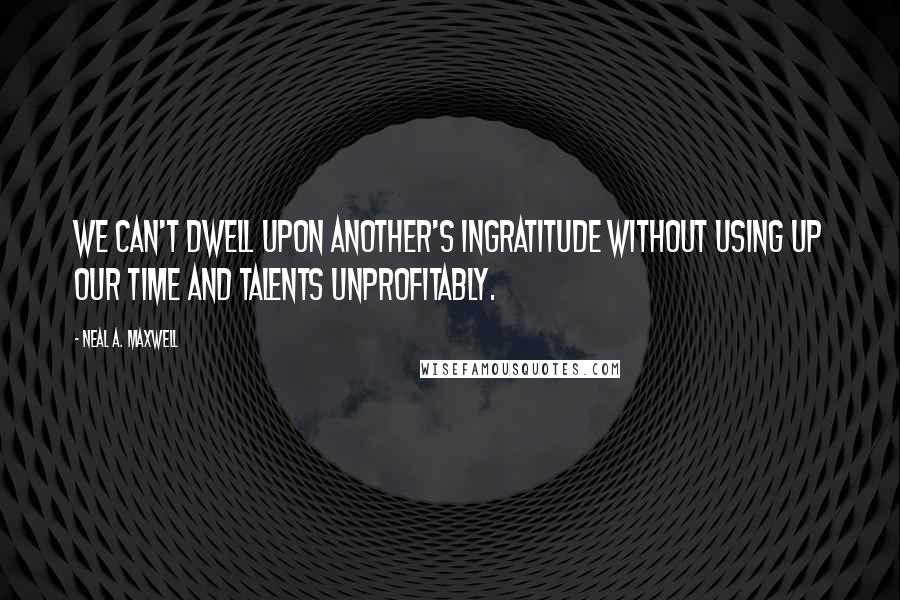 Neal A. Maxwell Quotes: We can't dwell upon another's ingratitude without using up our time and talents unprofitably.