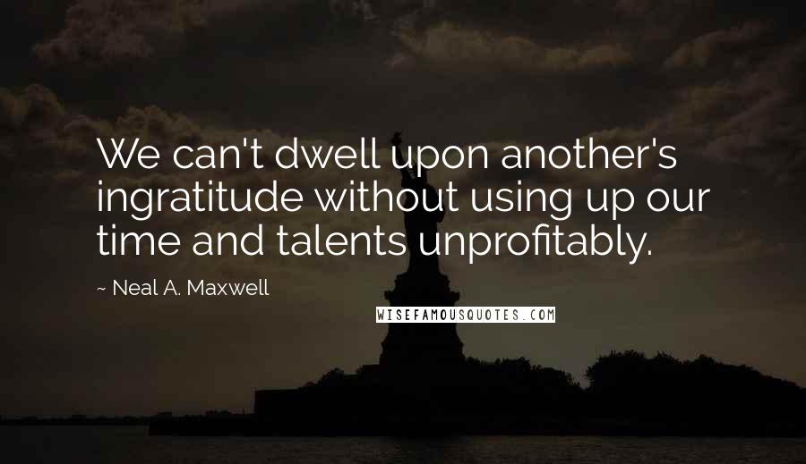 Neal A. Maxwell Quotes: We can't dwell upon another's ingratitude without using up our time and talents unprofitably.