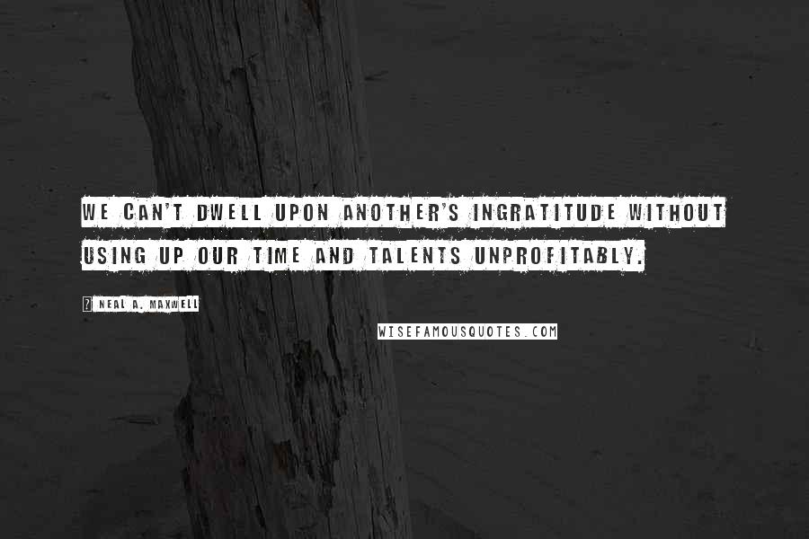 Neal A. Maxwell Quotes: We can't dwell upon another's ingratitude without using up our time and talents unprofitably.