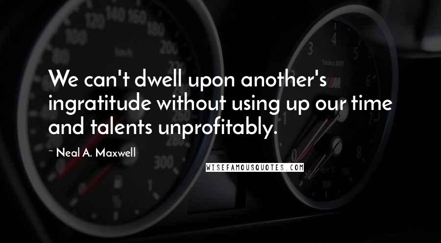 Neal A. Maxwell Quotes: We can't dwell upon another's ingratitude without using up our time and talents unprofitably.