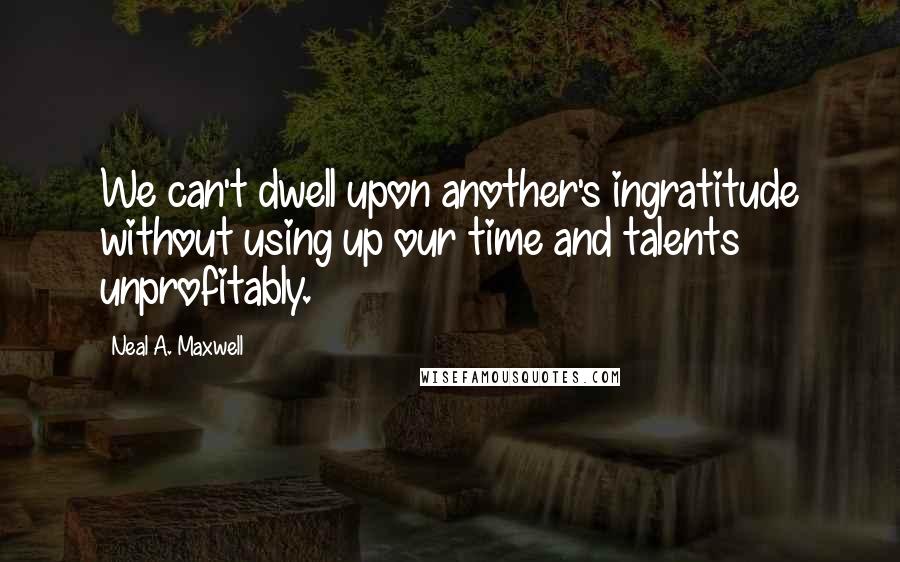 Neal A. Maxwell Quotes: We can't dwell upon another's ingratitude without using up our time and talents unprofitably.