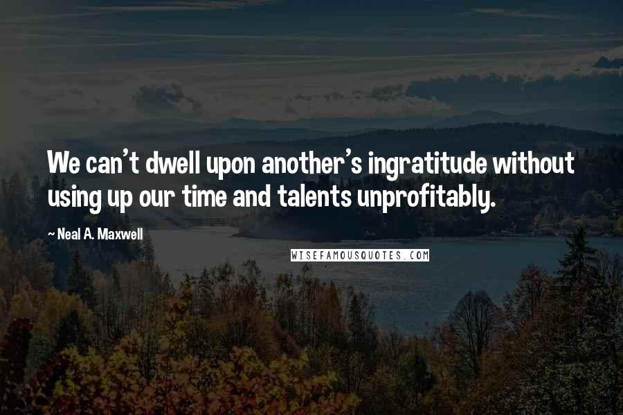 Neal A. Maxwell Quotes: We can't dwell upon another's ingratitude without using up our time and talents unprofitably.