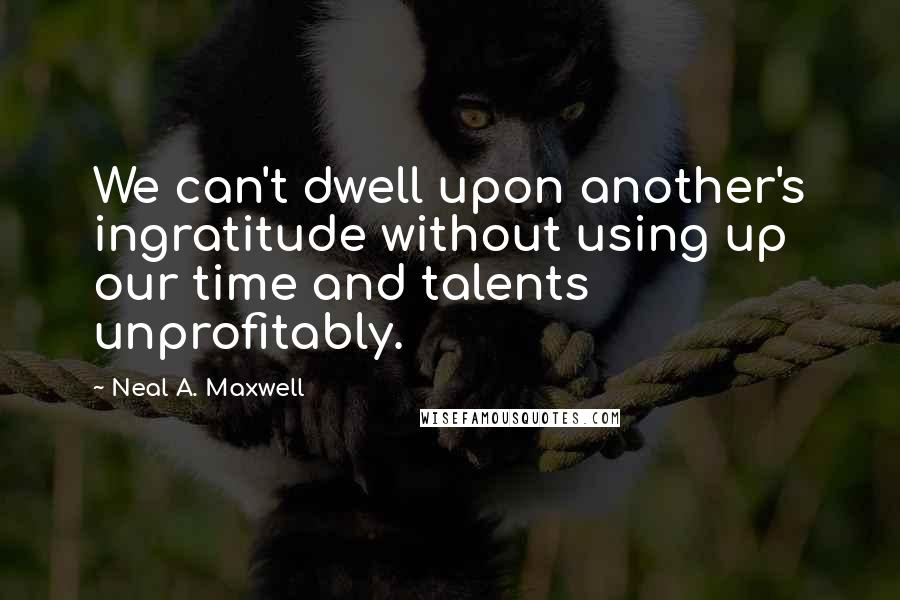 Neal A. Maxwell Quotes: We can't dwell upon another's ingratitude without using up our time and talents unprofitably.