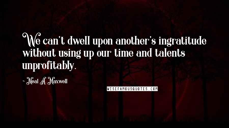 Neal A. Maxwell Quotes: We can't dwell upon another's ingratitude without using up our time and talents unprofitably.