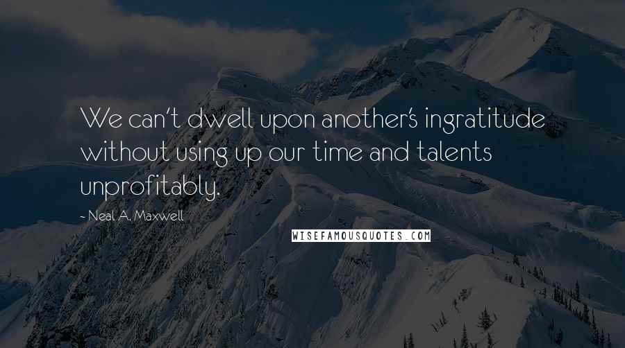 Neal A. Maxwell Quotes: We can't dwell upon another's ingratitude without using up our time and talents unprofitably.