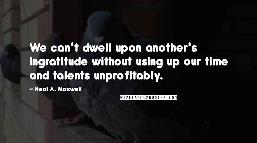 Neal A. Maxwell Quotes: We can't dwell upon another's ingratitude without using up our time and talents unprofitably.