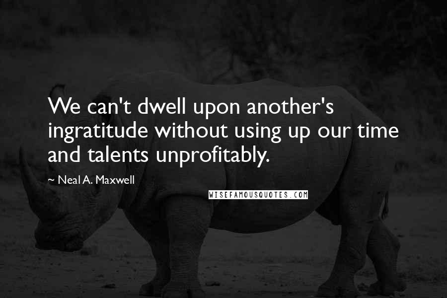 Neal A. Maxwell Quotes: We can't dwell upon another's ingratitude without using up our time and talents unprofitably.