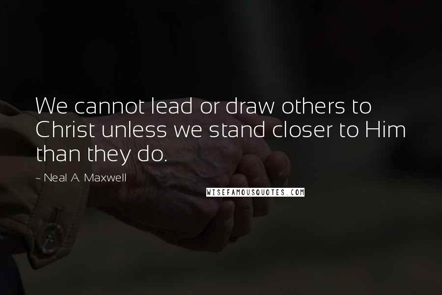 Neal A. Maxwell Quotes: We cannot lead or draw others to Christ unless we stand closer to Him than they do.