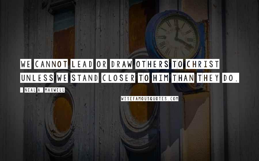 Neal A. Maxwell Quotes: We cannot lead or draw others to Christ unless we stand closer to Him than they do.