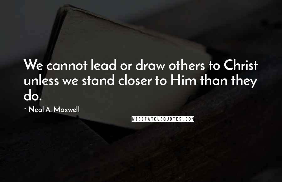 Neal A. Maxwell Quotes: We cannot lead or draw others to Christ unless we stand closer to Him than they do.