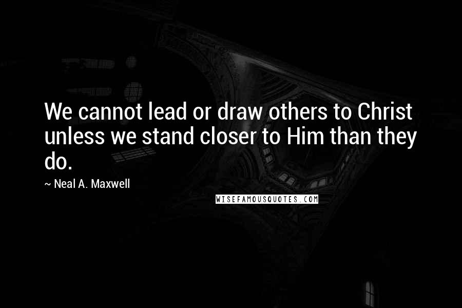 Neal A. Maxwell Quotes: We cannot lead or draw others to Christ unless we stand closer to Him than they do.