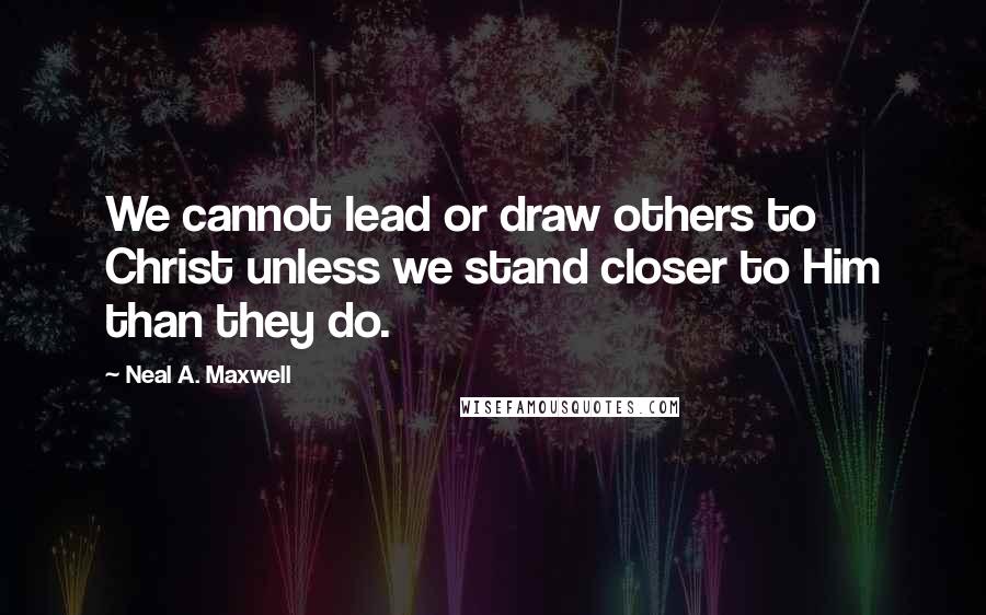 Neal A. Maxwell Quotes: We cannot lead or draw others to Christ unless we stand closer to Him than they do.