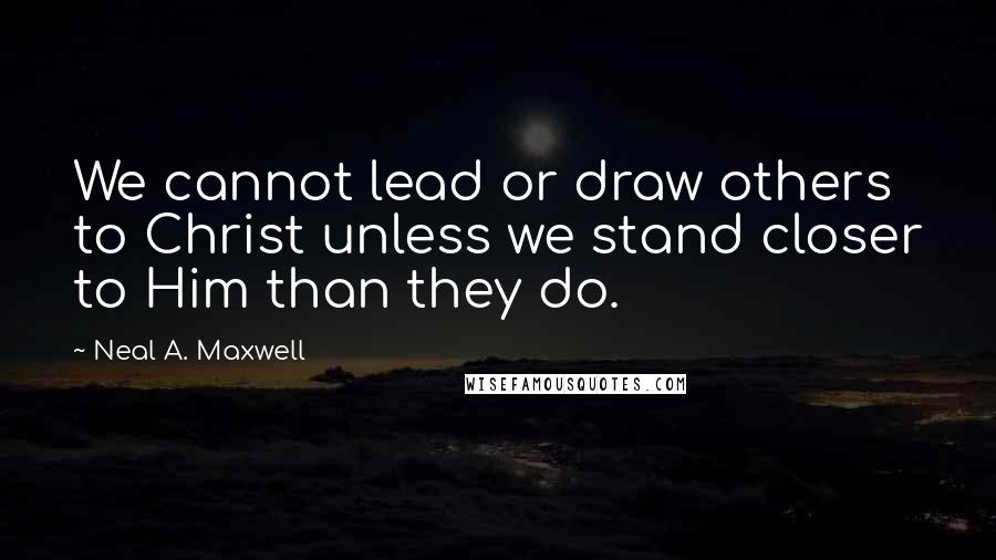 Neal A. Maxwell Quotes: We cannot lead or draw others to Christ unless we stand closer to Him than they do.
