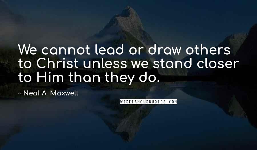 Neal A. Maxwell Quotes: We cannot lead or draw others to Christ unless we stand closer to Him than they do.