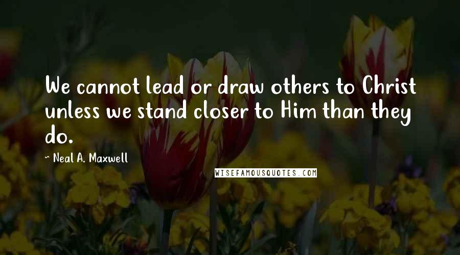 Neal A. Maxwell Quotes: We cannot lead or draw others to Christ unless we stand closer to Him than they do.