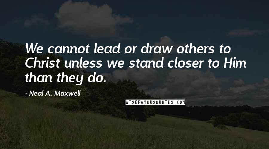 Neal A. Maxwell Quotes: We cannot lead or draw others to Christ unless we stand closer to Him than they do.