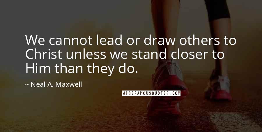 Neal A. Maxwell Quotes: We cannot lead or draw others to Christ unless we stand closer to Him than they do.