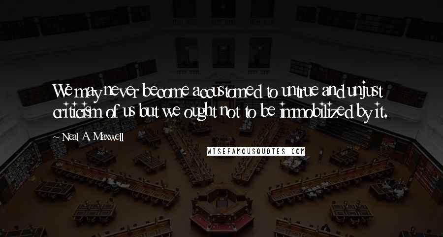 Neal A. Maxwell Quotes: We may never become accustomed to untrue and unjust criticism of us but we ought not to be immobilized by it.