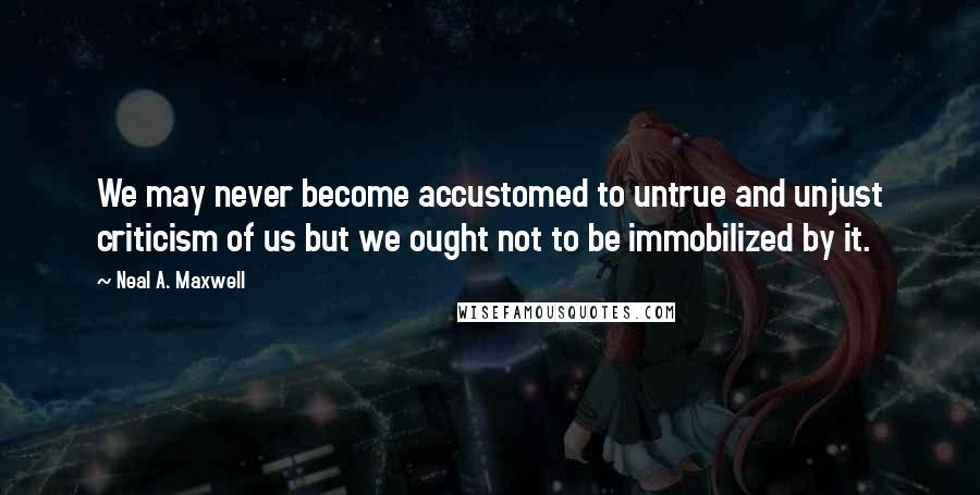 Neal A. Maxwell Quotes: We may never become accustomed to untrue and unjust criticism of us but we ought not to be immobilized by it.