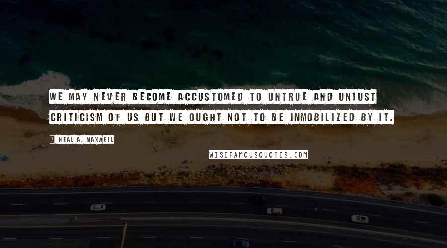 Neal A. Maxwell Quotes: We may never become accustomed to untrue and unjust criticism of us but we ought not to be immobilized by it.