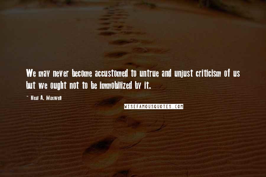 Neal A. Maxwell Quotes: We may never become accustomed to untrue and unjust criticism of us but we ought not to be immobilized by it.