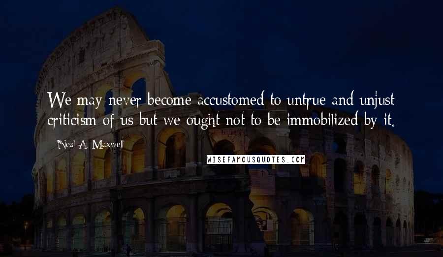 Neal A. Maxwell Quotes: We may never become accustomed to untrue and unjust criticism of us but we ought not to be immobilized by it.