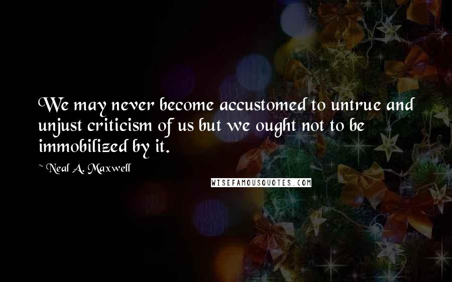 Neal A. Maxwell Quotes: We may never become accustomed to untrue and unjust criticism of us but we ought not to be immobilized by it.