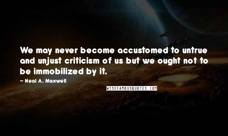 Neal A. Maxwell Quotes: We may never become accustomed to untrue and unjust criticism of us but we ought not to be immobilized by it.