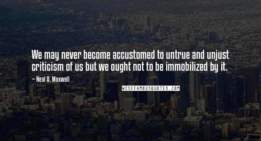 Neal A. Maxwell Quotes: We may never become accustomed to untrue and unjust criticism of us but we ought not to be immobilized by it.