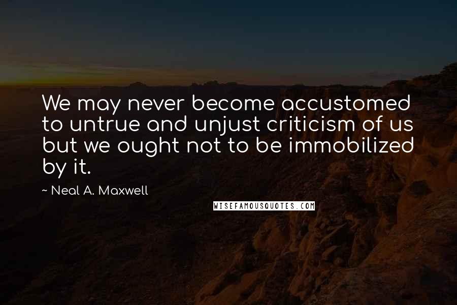 Neal A. Maxwell Quotes: We may never become accustomed to untrue and unjust criticism of us but we ought not to be immobilized by it.