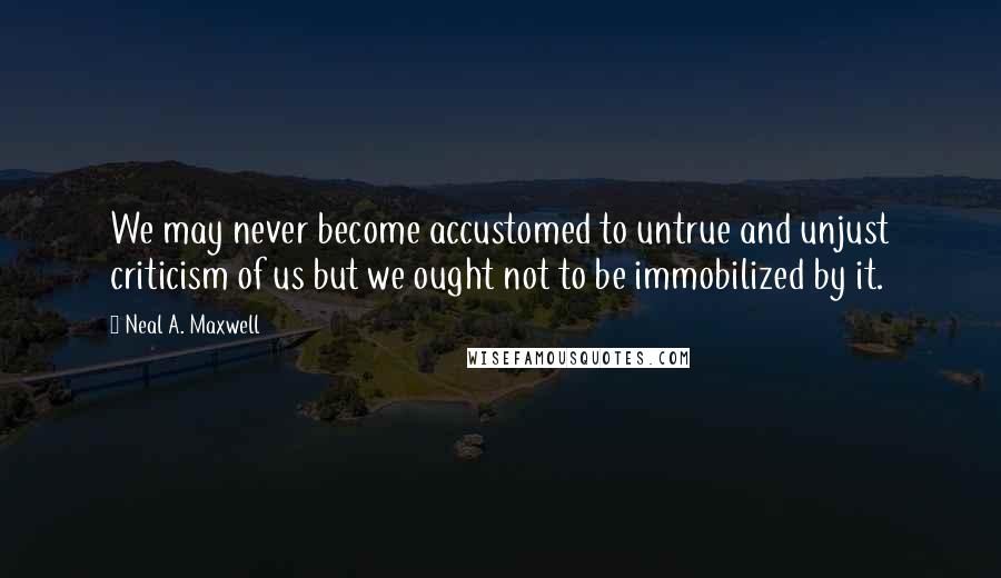 Neal A. Maxwell Quotes: We may never become accustomed to untrue and unjust criticism of us but we ought not to be immobilized by it.