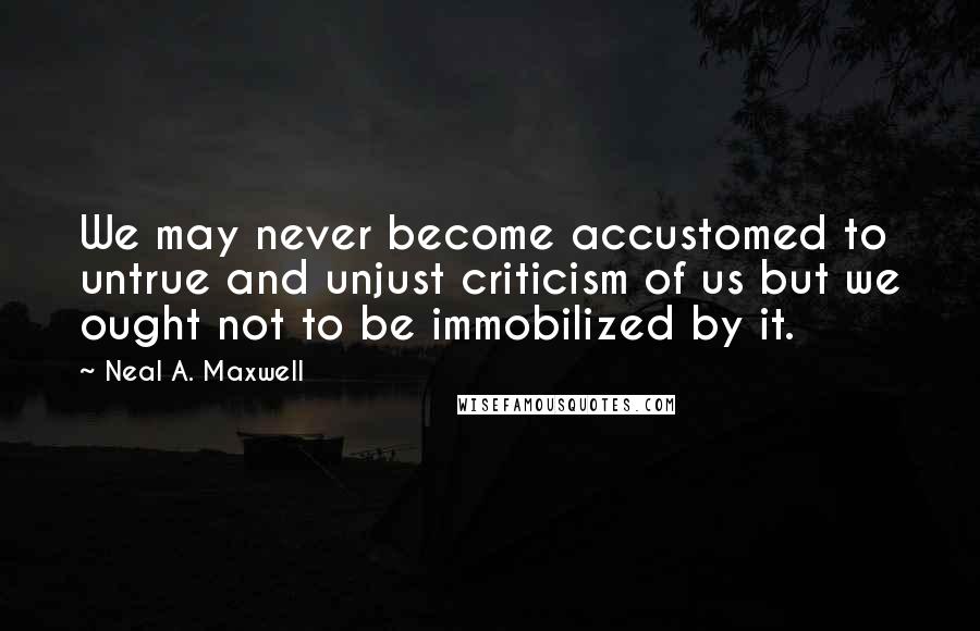 Neal A. Maxwell Quotes: We may never become accustomed to untrue and unjust criticism of us but we ought not to be immobilized by it.