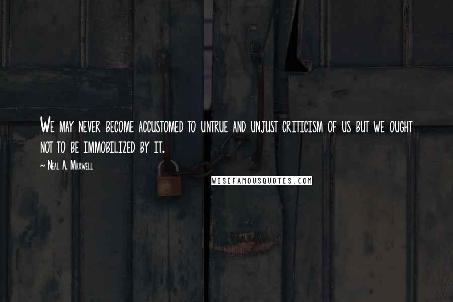 Neal A. Maxwell Quotes: We may never become accustomed to untrue and unjust criticism of us but we ought not to be immobilized by it.