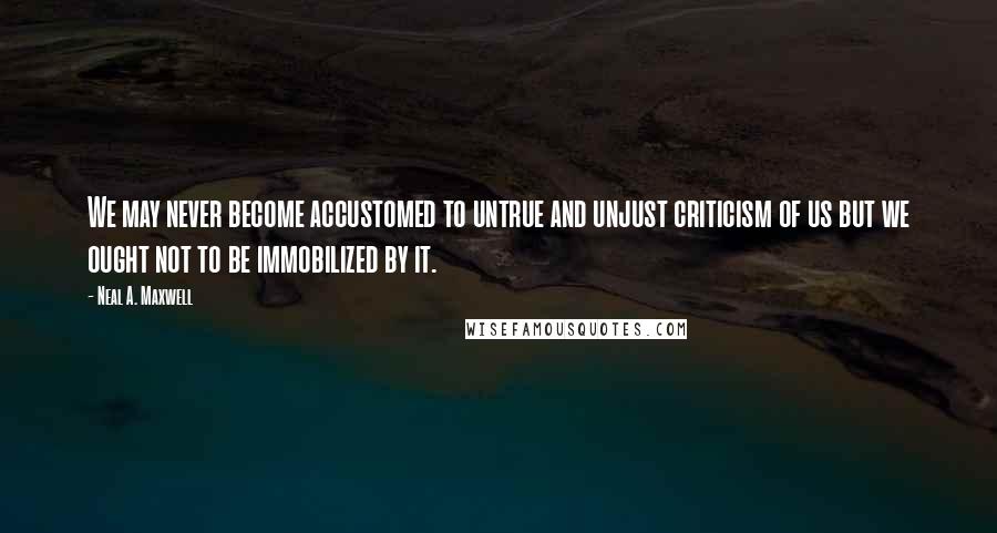 Neal A. Maxwell Quotes: We may never become accustomed to untrue and unjust criticism of us but we ought not to be immobilized by it.