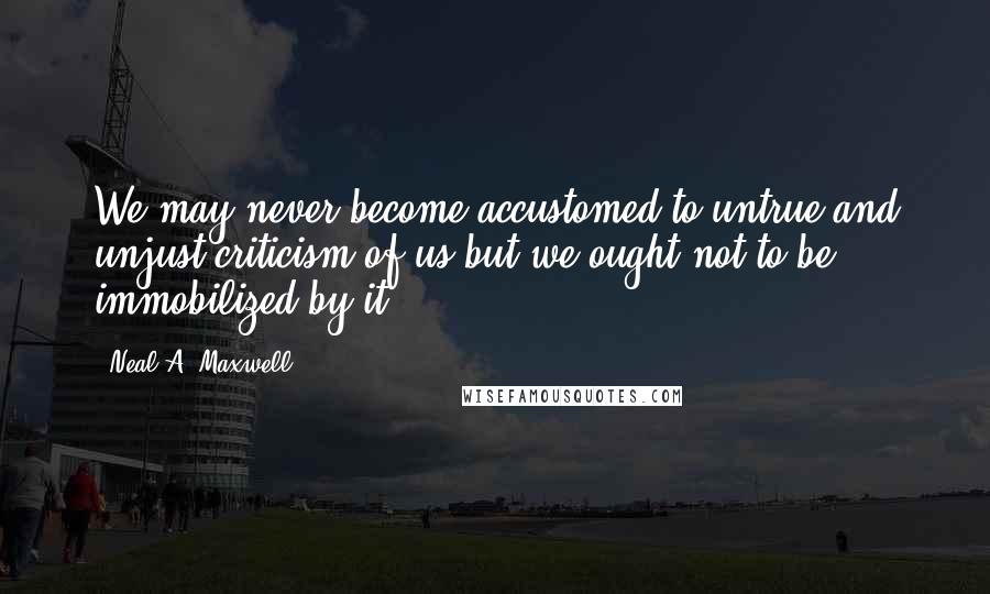 Neal A. Maxwell Quotes: We may never become accustomed to untrue and unjust criticism of us but we ought not to be immobilized by it.