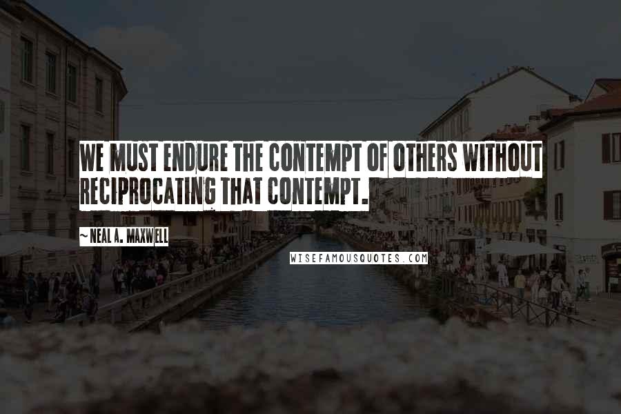 Neal A. Maxwell Quotes: We must endure the contempt of others without reciprocating that contempt.