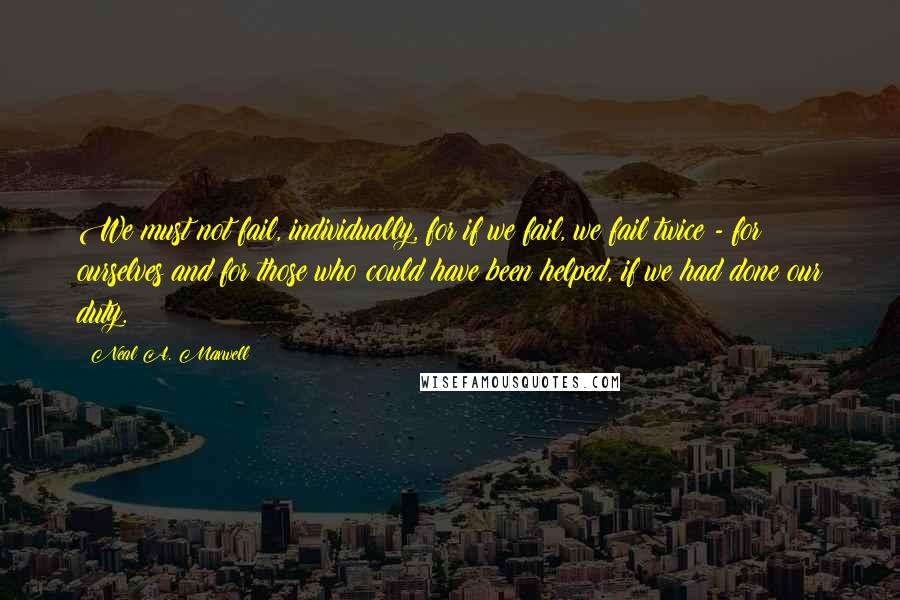 Neal A. Maxwell Quotes: We must not fail, individually, for if we fail, we fail twice - for ourselves and for those who could have been helped, if we had done our duty.