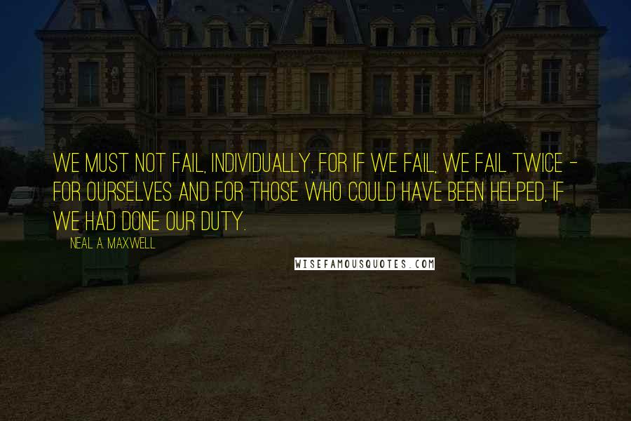 Neal A. Maxwell Quotes: We must not fail, individually, for if we fail, we fail twice - for ourselves and for those who could have been helped, if we had done our duty.