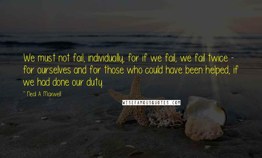 Neal A. Maxwell Quotes: We must not fail, individually, for if we fail, we fail twice - for ourselves and for those who could have been helped, if we had done our duty.