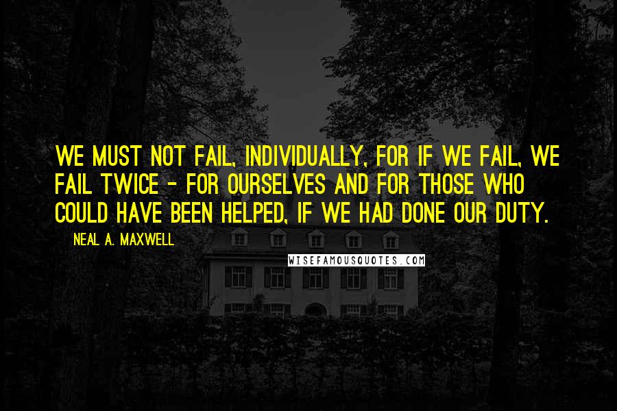 Neal A. Maxwell Quotes: We must not fail, individually, for if we fail, we fail twice - for ourselves and for those who could have been helped, if we had done our duty.