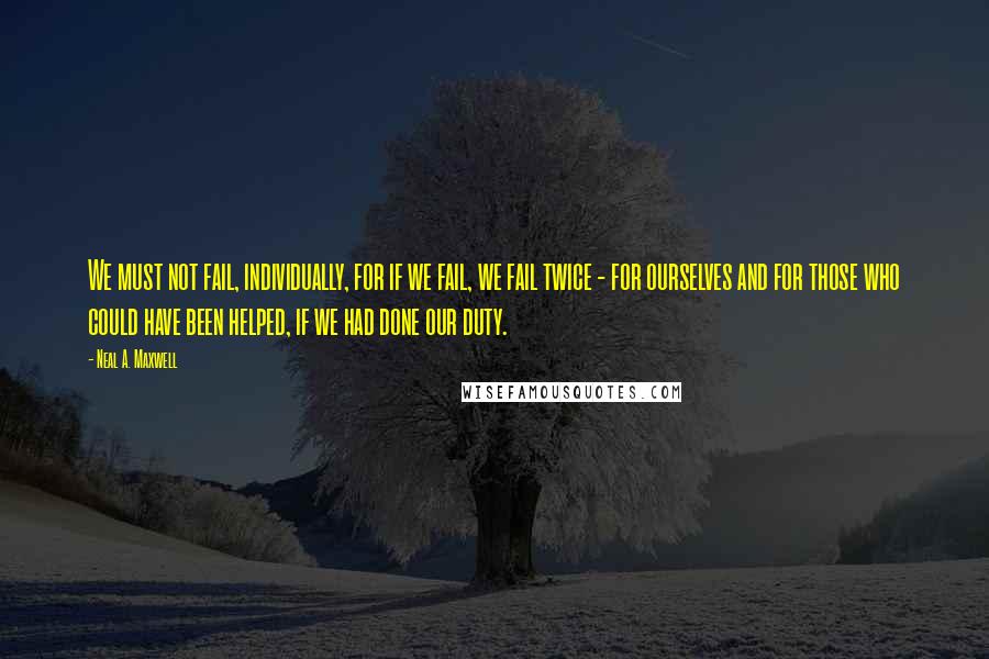 Neal A. Maxwell Quotes: We must not fail, individually, for if we fail, we fail twice - for ourselves and for those who could have been helped, if we had done our duty.