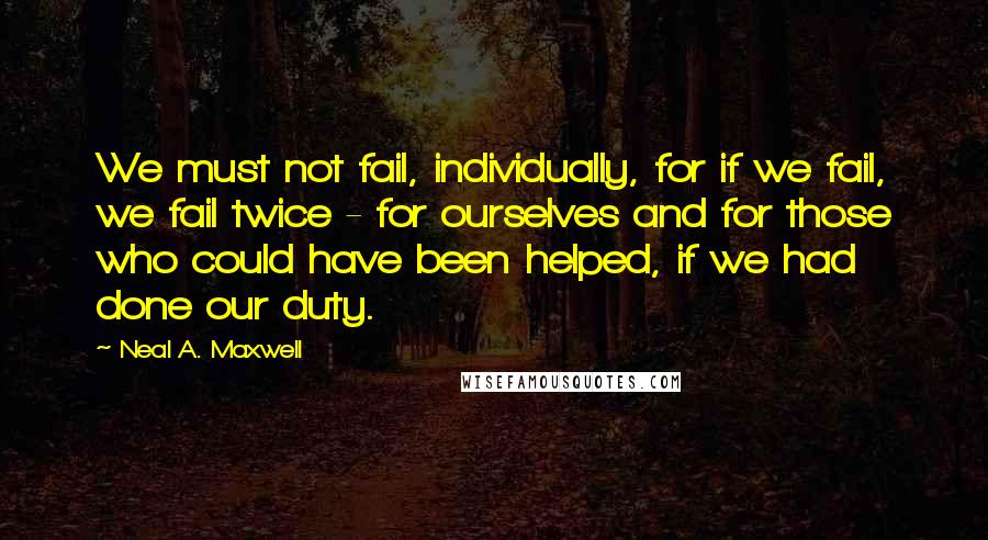 Neal A. Maxwell Quotes: We must not fail, individually, for if we fail, we fail twice - for ourselves and for those who could have been helped, if we had done our duty.