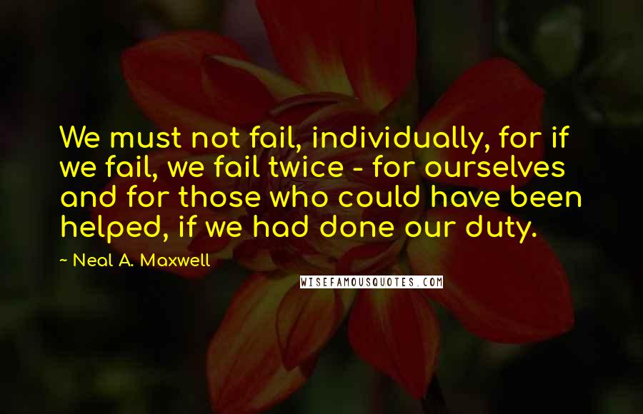 Neal A. Maxwell Quotes: We must not fail, individually, for if we fail, we fail twice - for ourselves and for those who could have been helped, if we had done our duty.