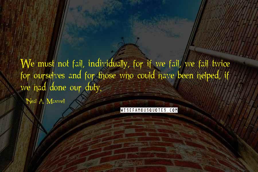Neal A. Maxwell Quotes: We must not fail, individually, for if we fail, we fail twice - for ourselves and for those who could have been helped, if we had done our duty.