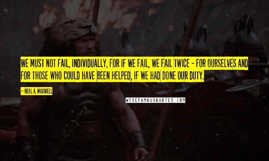 Neal A. Maxwell Quotes: We must not fail, individually, for if we fail, we fail twice - for ourselves and for those who could have been helped, if we had done our duty.