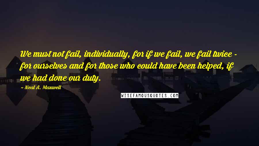 Neal A. Maxwell Quotes: We must not fail, individually, for if we fail, we fail twice - for ourselves and for those who could have been helped, if we had done our duty.